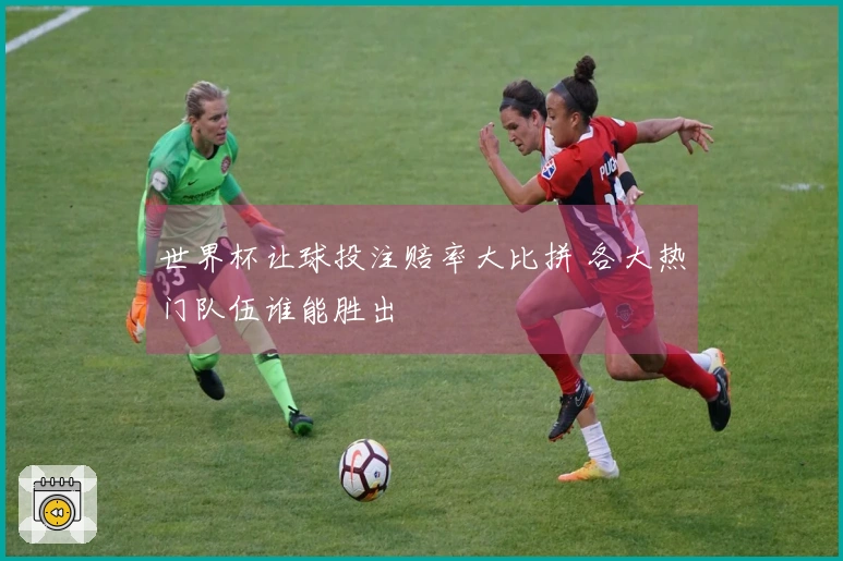 世界杯让球投注赔率大比拼 各大热门队伍谁能胜出