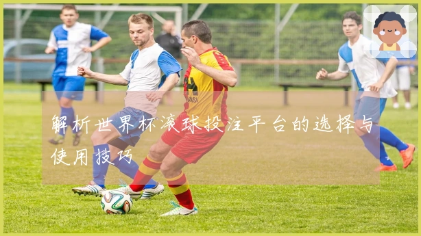 解析世界杯滚球投注平台的选择与使用技巧